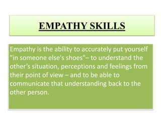 EMPATHY SKILLS
Empathy is the ability to accurately put yourself
"in someone else's shoes"– to understand the
other’s situation, perceptions and feelings from
their point of view – and to be able to
communicate that understanding back to the
other person.
 