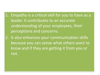 1. Empathy is a critical skill for you to have as a
leader. It contributes to an accurate
understanding of your employees, their
perceptions and concerns.
2. It also enhances your communication skills
because you can sense what others want to
know and if they are getting it from you or
not.
 