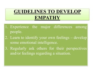 GUIDELINES TO DEVELOP
EMPATHY
1. Experience the major differences among
people.
2. Learn to identify your own feelings – develop
some emotional intelligence.
3. Regularly ask others for their perspectives
and/or feelings regarding a situation.
 