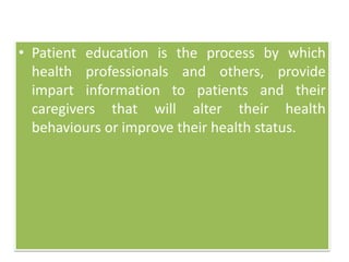 • Patient education is the process by which
health professionals and others, provide
impart information to patients and their
caregivers that will alter their health
behaviours or improve their health status.
 