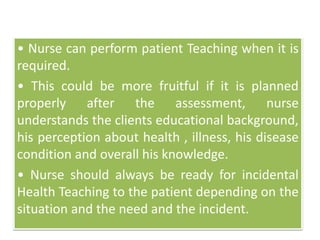 • Nurse can perform patient Teaching when it is
required.
• This could be more fruitful if it is planned
properly after the assessment, nurse
understands the clients educational background,
his perception about health , illness, his disease
condition and overall his knowledge.
• Nurse should always be ready for incidental
Health Teaching to the patient depending on the
situation and the need and the incident.
 