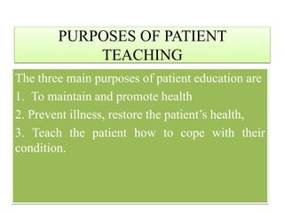 PURPOSES OF PATIENT
TEACHING
The three main purposes of patient education are
1. To maintain and promote health
2. Prevent illness, restore the patient’s health,
3. Teach the patient how to cope with their
condition.
 