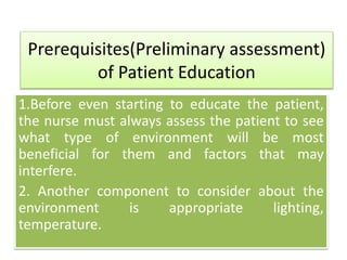Prerequisites(Preliminary assessment)
of Patient Education
1.Before even starting to educate the patient,
the nurse must always assess the patient to see
what type of environment will be most
beneficial for them and factors that may
interfere.
2. Another component to consider about the
environment is appropriate lighting,
temperature.
 