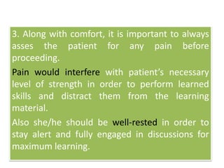 3. Along with comfort, it is important to always
asses the patient for any pain before
proceeding.
Pain would interfere with patient’s necessary
level of strength in order to perform learned
skills and distract them from the learning
material.
Also she/he should be well-rested in order to
stay alert and fully engaged in discussions for
maximum learning.
 