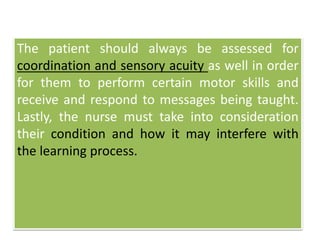 The patient should always be assessed for
coordination and sensory acuity as well in order
for them to perform certain motor skills and
receive and respond to messages being taught.
Lastly, the nurse must take into consideration
their condition and how it may interfere with
the learning process.
 