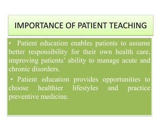 IMPORTANCE OF PATIENT TEACHING
• Patient education enables patients to assume
better responsibility for their own health care,
improving patients’ ability to manage acute and
chronic disorders.
• Patient education provides opportunities to
choose healthier lifestyles and practice
preventive medicine.
 