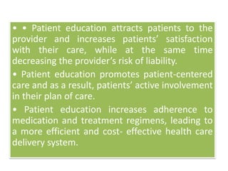 • • Patient education attracts patients to the
provider and increases patients’ satisfaction
with their care, while at the same time
decreasing the provider’s risk of liability.
• Patient education promotes patient-centered
care and as a result, patients’ active involvement
in their plan of care.
• Patient education increases adherence to
medication and treatment regimens, leading to
a more efficient and cost- effective health care
delivery system.
 