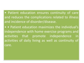 • Patient education ensures continuity of care
and reduces the complications related to illness
and incidence of disorder/disease.
• • Patient education maximizes the individual’s
independence with home exercise programs and
activities that promote independence in
activities of daily living as well as continuity of
care.
 