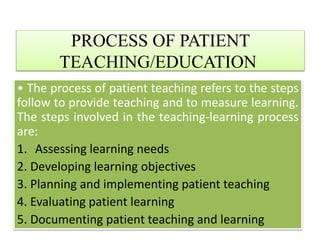 PROCESS OF PATIENT
TEACHING/EDUCATION
• The process of patient teaching refers to the steps
follow to provide teaching and to measure learning.
The steps involved in the teaching-learning process
are:
1. Assessing learning needs
2. Developing learning objectives
3. Planning and implementing patient teaching
4. Evaluating patient learning
5. Documenting patient teaching and learning
 