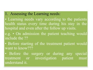 1. Assessing the Learning needs:
• Learning needs vary according to the patients
health status every time during his stay in the
hospital and even after the follow up visits.
e.g. • On admission the patient teaching would
include the ??
• Before starting of the treatment patient would
want to know???
• Before the surgery or during any special
treatment or investigation patient must
understand it.
 