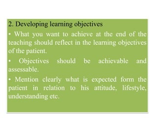 2. Developing learning objectives
• What you want to achieve at the end of the
teaching should reflect in the learning objectives
of the patient.
• Objectives should be achievable and
assessable.
• Mention clearly what is expected form the
patient in relation to his attitude, lifestyle,
understanding etc.
 