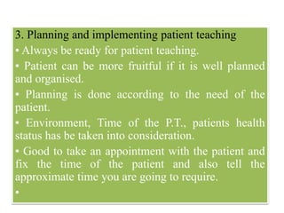 3. Planning and implementing patient teaching
• Always be ready for patient teaching.
• Patient can be more fruitful if it is well planned
and organised.
• Planning is done according to the need of the
patient.
• Environment, Time of the P.T., patients health
status has be taken into consideration.
• Good to take an appointment with the patient and
fix the time of the patient and also tell the
approximate time you are going to require.
•
 