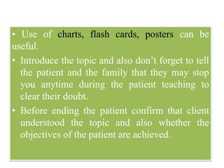 • Use of charts, flash cards, posters can be
useful.
• Introduce the topic and also don’t forget to tell
the patient and the family that they may stop
you anytime during the patient teaching to
clear their doubt.
• Before ending the patient confirm that client
understood the topic and also whether the
objectives of the patient are achieved.
 