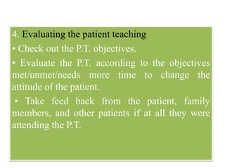 4. Evaluating the patient teaching
• Check out the P.T. objectives.
• Evaluate the P.T. according to the objectives
met/unmet/needs more time to change the
attitude of the patient.
• Take feed back from the patient, family
members, and other patients if at all they were
attending the P.T.
 