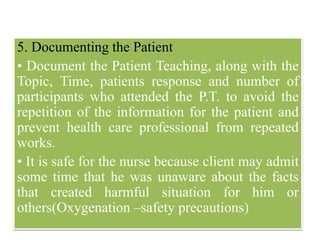 5. Documenting the Patient
• Document the Patient Teaching, along with the
Topic, Time, patients response and number of
participants who attended the P.T. to avoid the
repetition of the information for the patient and
prevent health care professional from repeated
works.
• It is safe for the nurse because client may admit
some time that he was unaware about the facts
that created harmful situation for him or
others(Oxygenation –safety precautions)
 