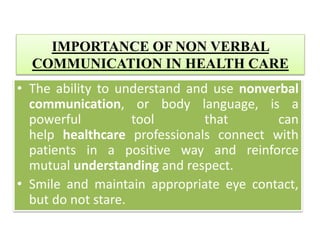 IMPORTANCE OF NON VERBAL
COMMUNICATION IN HEALTH CARE
• The ability to understand and use nonverbal
communication, or body language, is a
powerful tool that can
help healthcare professionals connect with
patients in a positive way and reinforce
mutual understanding and respect.
• Smile and maintain appropriate eye contact,
but do not stare.
 