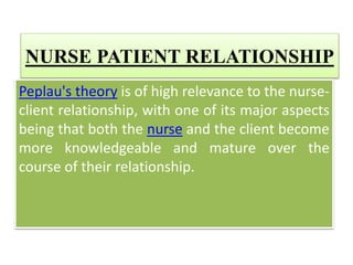 NURSE PATIENT RELATIONSHIP
Peplau's theory is of high relevance to the nurse-
client relationship, with one of its major aspects
being that both the nurse and the client become
more knowledgeable and mature over the
course of their relationship.
 