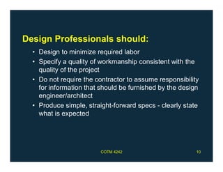 Design Professionals should:
• Design to minimize required labor
• Specify a quality of workmanship consistent with the
quality of the project
• Do not require the contractor to assume responsibility
for information that should be furnished by the design
engineer/architect
• Produce simple, straight-forward specs - clearly state
what is expected
COTM 4242 10
 