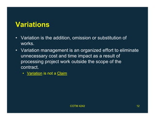 Variations
• Variation is the addition, omission or substitution of
works.
• Variation management is an organized effort to eliminate
unnecessary cost and time impact as a result of
processing project work outside the scope of the
contract.
• Variation is not a Claim
COTM 4242 12
 
