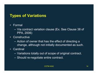 Types of Variations
• Formal
– Via contract variation clause (Ex. See Clause 38 of
PPA, 2006)
• Constructive
– Action of owner that has the effect of directing a
change, although not initially documented as such.
• Cardinal
– Variations totally out of scope of original contract.
– Should re-negotiate entire contract.
COTM 4242 14
 