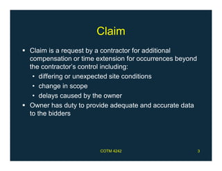 Claim
 Claim is a request by a contractor for additional
compensation or time extension for occurrences beyond
the contractor’s control including:
• differing or unexpected site conditions
• change in scope
• delays caused by the owner
 Owner has duty to provide adequate and accurate data
to the bidders
COTM 4242 3
 