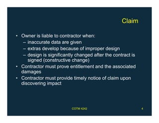 Claim
• Owner is liable to contractor when:
– inaccurate data are given
– extras develop because of improper design
– design is significantly changed after the contract is
signed (constructive change)
• Contractor must prove entitlement and the associated
damages
• Contractor must provide timely notice of claim upon
discovering impact
COTM 4242 4
 