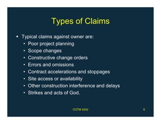 Types of Claims
 Typical claims against owner are:
• Poor project planning
• Scope changes
• Constructive change orders
• Errors and omissions
• Contract accelerations and stoppages
• Site access or availability
• Other construction interference and delays
• Strikes and acts of God.
COTM 4242 6
 