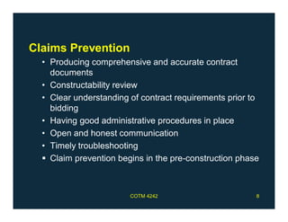 Claims Prevention
• Producing comprehensive and accurate contract
documents
• Constructability review
• Clear understanding of contract requirements prior to
bidding
• Having good administrative procedures in place
• Open and honest communication
• Timely troubleshooting
 Claim prevention begins in the pre-construction phase
COTM 4242 8
 
