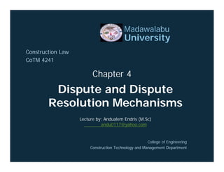 Dispute and Dispute
Resolution Mechanisms
Madawalabu
University
Construction Law
CoTM 4241
Chapter 4
College of Engineering
Construction Technology and Management Department
Lecture by: Andualem Endris (M.Sc)
andu0117@yahoo.com
 