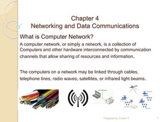 Chapter 4
Networking and Data Communications
What is Computer Network?
A computer network, or simply a network, is a collection of
Computers and other hardware interconnected by communication
channels that allow sharing of resources and information.
The computers on a network may be linked through cables,
telephone lines, radio waves, satellites, or infrared light beams.
Prepared by Feven T. 1
 