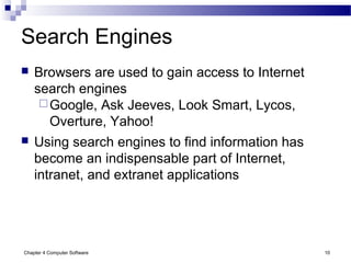 Chapter 4 Computer Software 10
Search Engines
 Browsers are used to gain access to Internet
search engines
Google, Ask Jeeves, Look Smart, Lycos,
Overture, Yahoo!
 Using search engines to find information has
become an indispensable part of Internet,
intranet, and extranet applications
 