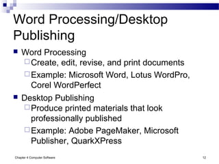 Chapter 4 Computer Software 12
Word Processing/Desktop
Publishing
 Word Processing
Create, edit, revise, and print documents
Example: Microsoft Word, Lotus WordPro,
Corel WordPerfect
 Desktop Publishing
Produce printed materials that look
professionally published
Example: Adobe PageMaker, Microsoft
Publisher, QuarkXPress
 