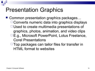 Chapter 4 Computer Software 14
Presentation Graphics
 Common presentation graphics packages…
Converts numeric data into graphics displays
Used to create multimedia presentations of
graphics, photos, animation, and video clips
E.g., Microsoft PowerPoint, Lotus Freelance,
Corel Presentations
Top packages can tailor files for transfer in
HTML format to websites
 