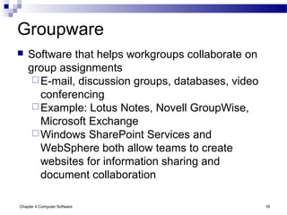 Chapter 4 Computer Software 16
Groupware
 Software that helps workgroups collaborate on
group assignments
E-mail, discussion groups, databases, video
conferencing
Example: Lotus Notes, Novell GroupWise,
Microsoft Exchange
Windows SharePoint Services and
WebSphere both allow teams to create
websites for information sharing and
document collaboration
 