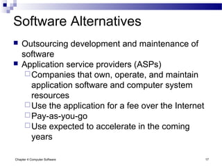 Chapter 4 Computer Software 17
Software Alternatives
 Outsourcing development and maintenance of
software
 Application service providers (ASPs)
Companies that own, operate, and maintain
application software and computer system
resources
Use the application for a fee over the Internet
Pay-as-you-go
Use expected to accelerate in the coming
years
 