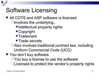 Chapter 4 Computer Software 18
Software Licensing
 All COTS and ASP software is licensed
Involves the underlying..
 Intellectual property rights
 Copyright
 Trademark
 Trade secrets
Also involves traditional contract law, including
Uniform Commercial Code (UCC)
 You don’t buy software
You buy a license to use the software
Licensed to protect the vendor’s property rights
 