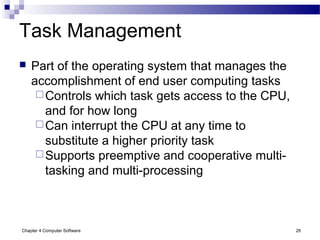 Chapter 4 Computer Software 26
Task Management
 Part of the operating system that manages the
accomplishment of end user computing tasks
Controls which task gets access to the CPU,
and for how long
Can interrupt the CPU at any time to
substitute a higher priority task
Supports preemptive and cooperative multi-
tasking and multi-processing
 