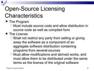Chapter 4 Computer Software 28
Open-Source Licensing
Characteristics
 The Program
 Must include source code and allow distribution in
source code as well as compiled form
 The License
 Shall not restrict any party from selling or giving
away the software as a component of an
aggregate software distribution containing
programs from several sources
 Must allow modifications and derived works, and
must allow them to be distributed under the same
terms as the license of the original software
 
