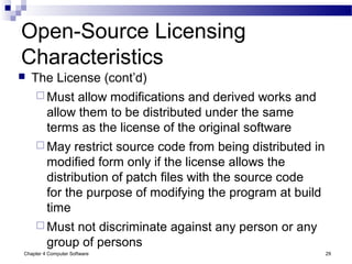 Chapter 4 Computer Software 29
Open-Source Licensing
Characteristics
 The License (cont’d)
 Must allow modifications and derived works and
allow them to be distributed under the same
terms as the license of the original software
 May restrict source code from being distributed in
modified form only if the license allows the
distribution of patch files with the source code
for the purpose of modifying the program at build
time
 Must not discriminate against any person or any
group of persons
 