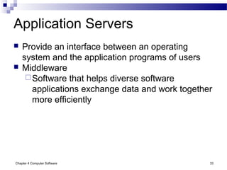 Chapter 4 Computer Software 33
Application Servers
 Provide an interface between an operating
system and the application programs of users
 Middleware
Software that helps diverse software
applications exchange data and work together
more efficiently
 
