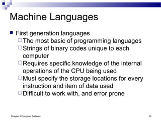 Chapter 4 Computer Software 35
Machine Languages
 First generation languages
The most basic of programming languages
Strings of binary codes unique to each
computer
Requires specific knowledge of the internal
operations of the CPU being used
Must specify the storage locations for every
instruction and item of data used
Difficult to work with, and error prone
 
