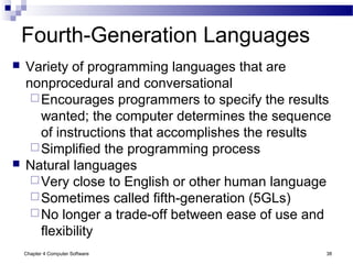 Chapter 4 Computer Software 38
Fourth-Generation Languages
 Variety of programming languages that are
nonprocedural and conversational
Encourages programmers to specify the results
wanted; the computer determines the sequence
of instructions that accomplishes the results
Simplified the programming process
 Natural languages
Very close to English or other human language
Sometimes called fifth-generation (5GLs)
No longer a trade-off between ease of use and
flexibility
 