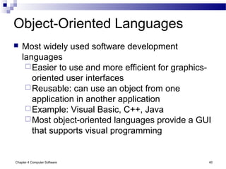 Chapter 4 Computer Software 40
Object-Oriented Languages
 Most widely used software development
languages
Easier to use and more efficient for graphics-
oriented user interfaces
Reusable: can use an object from one
application in another application
Example: Visual Basic, C++, Java
Most object-oriented languages provide a GUI
that supports visual programming
 