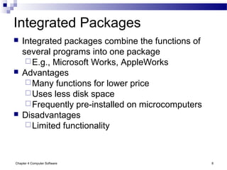 Chapter 4 Computer Software 8
Integrated Packages
 Integrated packages combine the functions of
several programs into one package
E.g., Microsoft Works, AppleWorks
 Advantages
Many functions for lower price
Uses less disk space
Frequently pre-installed on microcomputers
 Disadvantages
Limited functionality
 