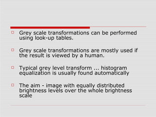 ☐ Grey scale transformations can be performed
using look-up tables.
☐ Grey scale transformations are mostly used if
the result is viewed by a human.
☐ Typical grey level transform ... histogram
equalization is usually found automatically
☐ The aim - image with equally distributed
brightness levels over the whole brightness
scale
 