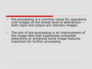 ☐ Pre-processing is a common name for operations
with images at the lowest level of abstraction --
both input and output are intensity images.
☐ The aim of pre-processing is an improvement of
the image data that suppresses unwanted
distortions or enhances some image features
important for further processing.
 