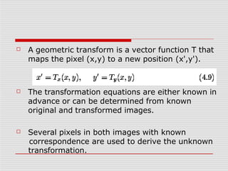 ☐ A geometric transform is a vector function T that
maps the pixel (x,y) to a new position (x',y').
☐ The transformation equations are either known in
advance or can be determined from known
original and transformed images.
☐ Several pixels in both images with known
correspondence are used to derive the unknown
transformation.
 