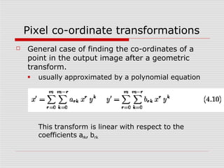 Pixel co-ordinate transformations
☐ General case of finding the co-ordinates of a
point in the output image after a geometric
transform.
■ usually approximated by a polynomial equation
This transform is linear with respect to the
coefficients ark, brk
 