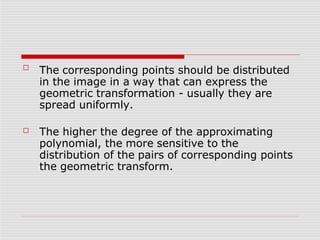 ☐
The corresponding points should be distributed
in the image in a way that can express the
geometric transformation - usually they are
spread uniformly.
☐ The higher the degree of the approximating
polynomial, the more sensitive to the
distribution of the pairs of corresponding points
the geometric transform.
 