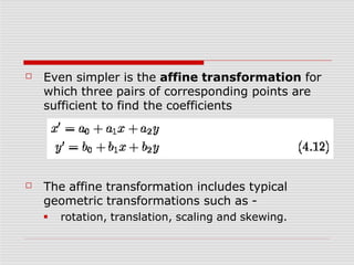 ☐ Even simpler is the affine transformation for
which three pairs of corresponding points are
sufficient to find the coefficients
☐ The affine transformation includes typical
geometric transformations such as -
■ rotation, translation, scaling and skewing.
 